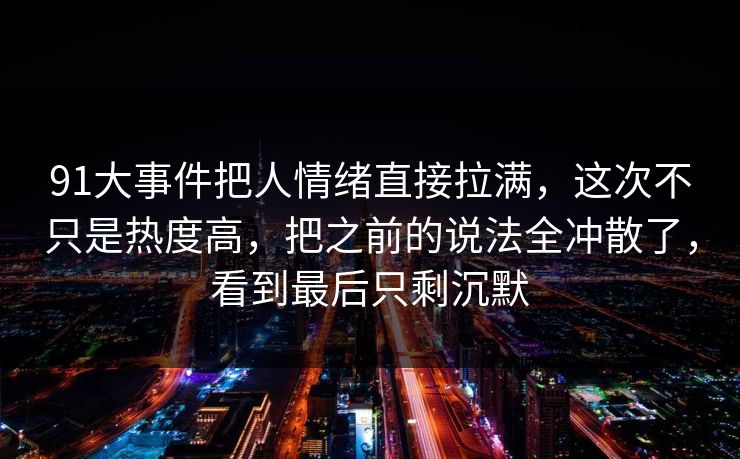 91大事件把人情绪直接拉满，这次不只是热度高，把之前的说法全冲散了，看到最后只剩沉默