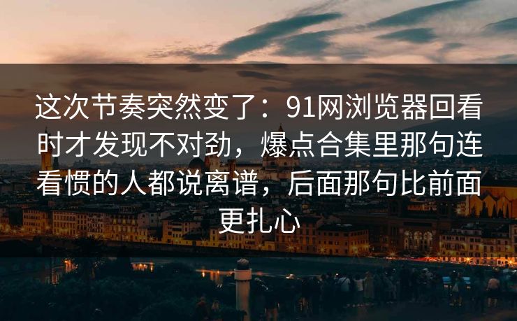 这次节奏突然变了：91网浏览器回看时才发现不对劲，爆点合集里那句连看惯的人都说离谱，后面那句比前面更扎心