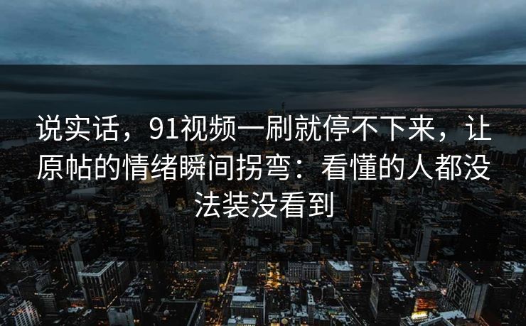 说实话，91视频一刷就停不下来，让原帖的情绪瞬间拐弯：看懂的人都没法装没看到