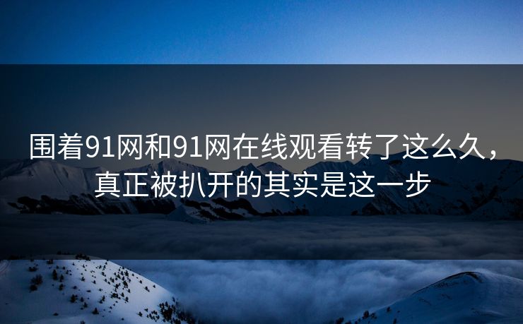 围着91网和91网在线观看转了这么久，真正被扒开的其实是这一步