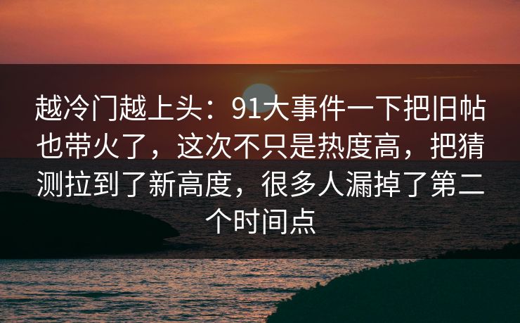 越冷门越上头:91大事件一下把旧帖也带火了,这次不只是热度高,把猜测拉到了新高度,很多人漏掉了第二个时间点 越冷门越上头:91大事件一下把旧帖也带火了,这次不只是热度高,把猜测拉到了新高度,很多人漏掉了第二个时间点
